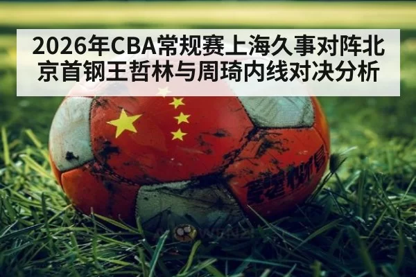2026年CBA常规赛上海久事对阵北京首钢王哲林与周琦内线对决分析